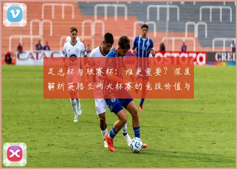足总杯与联赛杯：谁更重要？深度解析英格兰两大杯赛的竞技价值与历史分量