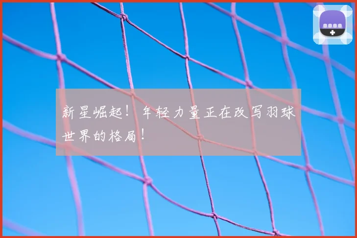 新星崛起！年轻力量正在改写羽球世界的格局！