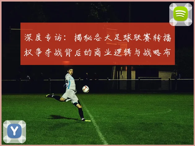 深度专访:揭秘各大足球联赛转播权争夺战背后的商业逻辑与战略布局