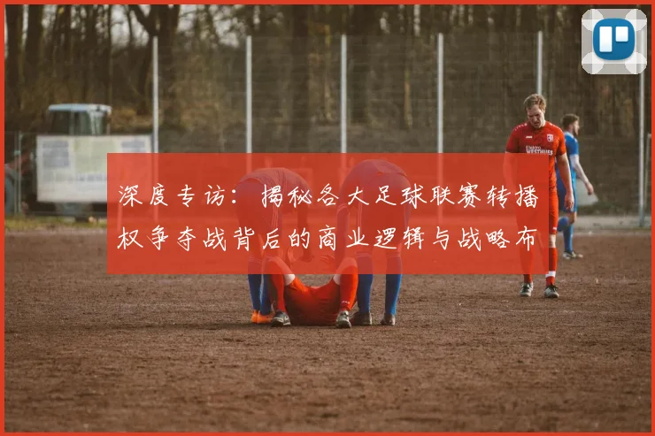 深度专访：揭秘各大足球联赛转播权争夺战背后的商业逻辑与战略布局