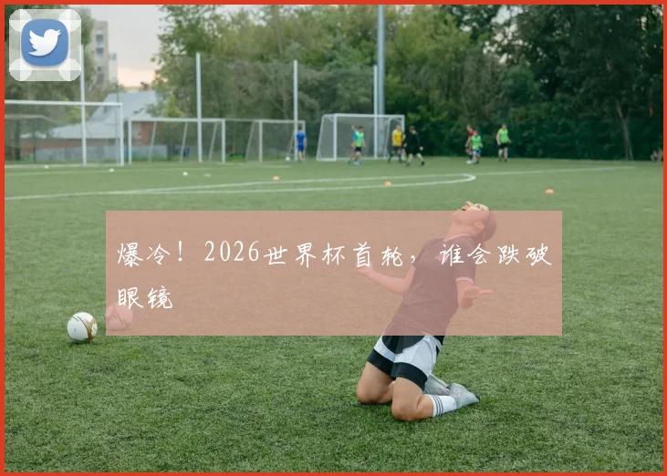 爆冷！2026世界杯首轮，谁会跌破眼镜
