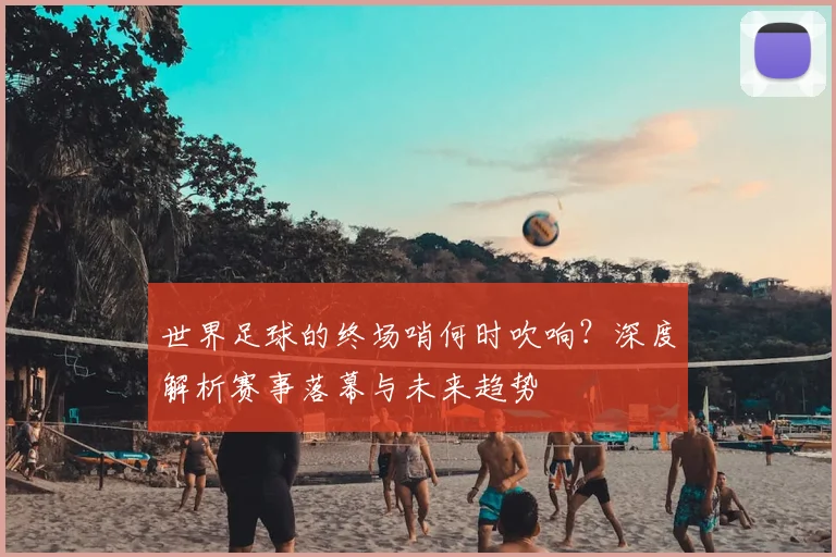世界足球的终场哨何时吹响？深度解析赛事落幕与未来趋势