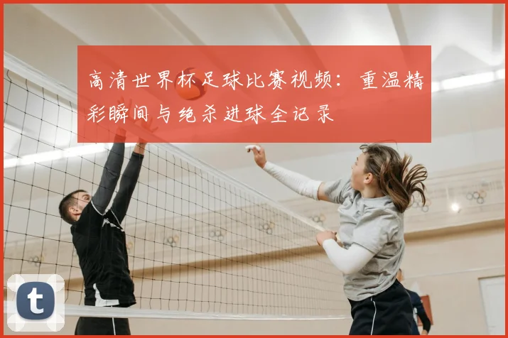 高清世界杯足球比赛视频：重温精彩瞬间与绝杀进球全记录