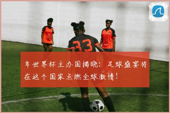年世界杯主办国揭晓：足球盛宴将在这个国家点燃全球激情！