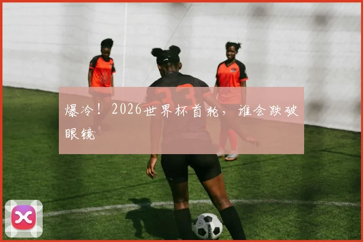 爆冷！2026世界杯首轮，谁会跌破眼镜